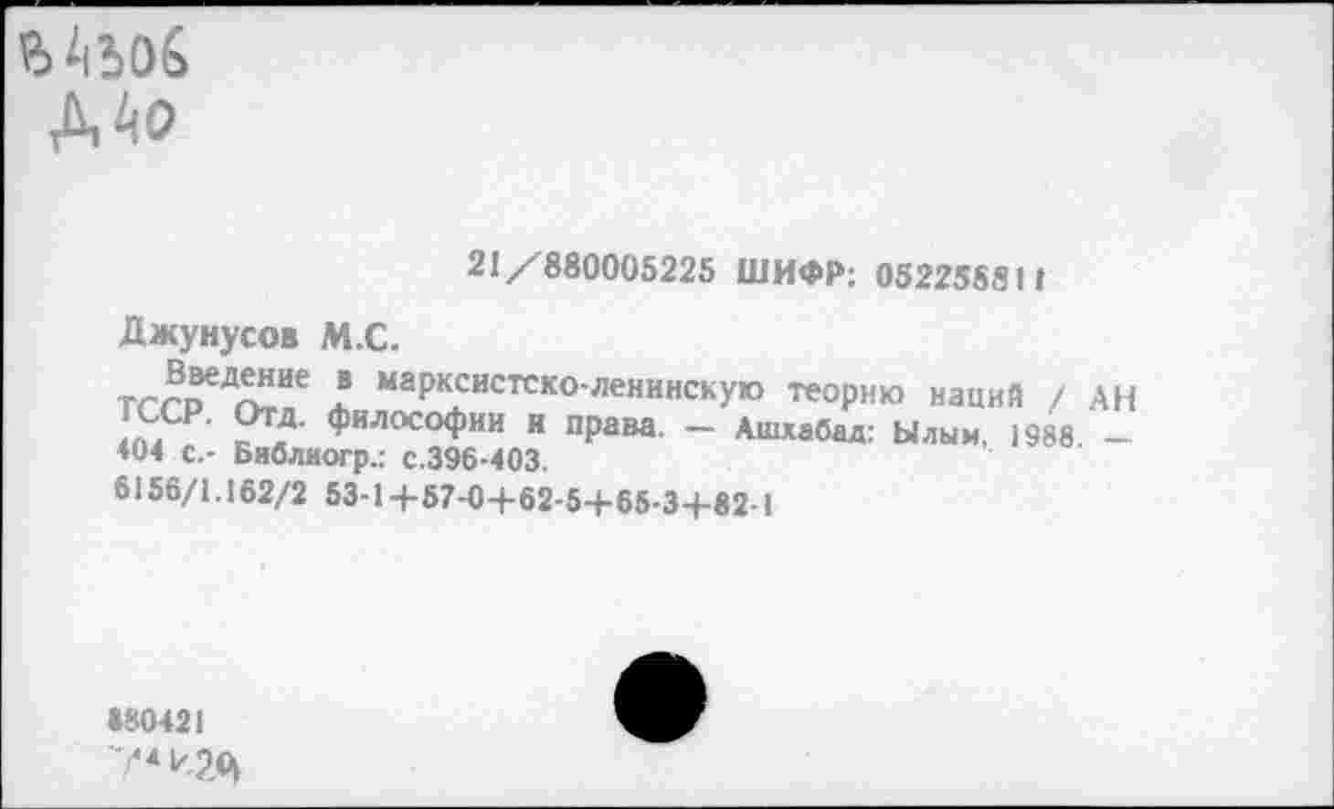 ﻿ДАо
21/880005225 ШИФР: 052258811
Джунусов М.с.
Введение в марксистско-ленинскую теорию наций / АН ГССР. Отд. философии и права. - Ашхабад: Ылым. 1988. -404 с.- Библногр.: с.396-403.
6156/1.162/2 53-1+57-0+62-5+65-3+82-1
«80421
74 игц